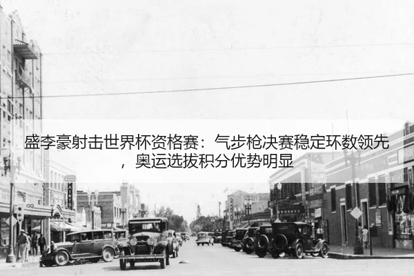 盛李豪射击世界杯资格赛：气步枪决赛稳定环数领先，奥运选拔积分优势明显