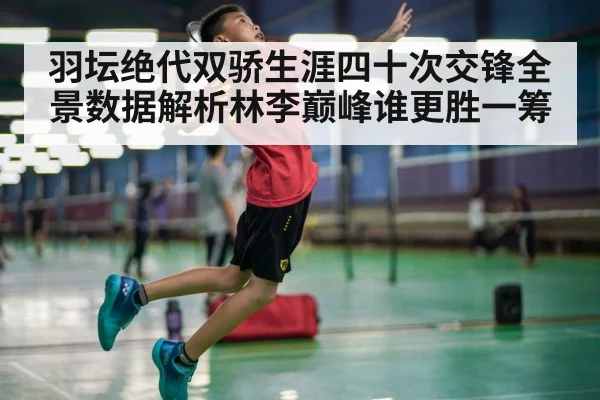 羽坛绝代双骄生涯四十次交锋全景数据解析林李巅峰谁更胜一筹